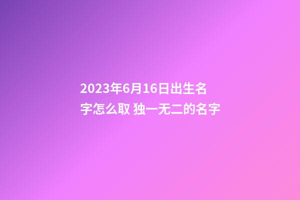 2023年6月16日出生名字怎么取 独一无二的名字